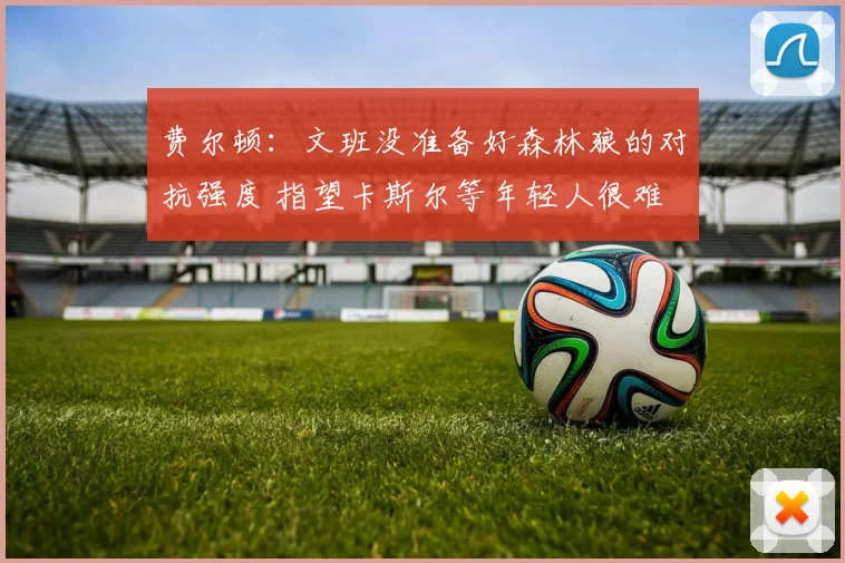 费尔顿：文班没准备好森林狼的对抗强度 指望卡斯尔等年轻人很难