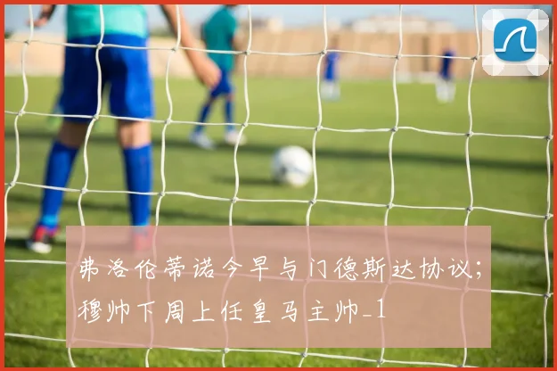 弗洛伦蒂诺今早与门德斯达协议；穆帅下周上任皇马主帅_1