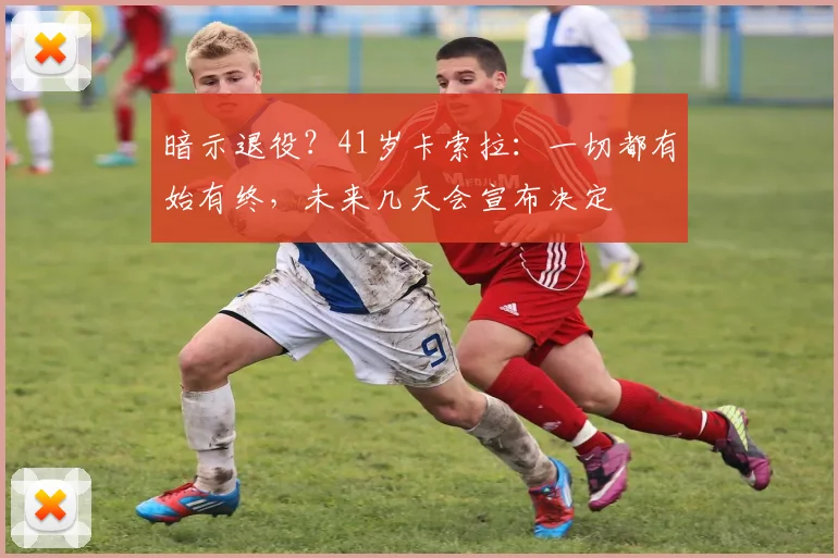 暗示退役？41岁卡索拉：一切都有始有终，未来几天会宣布决定